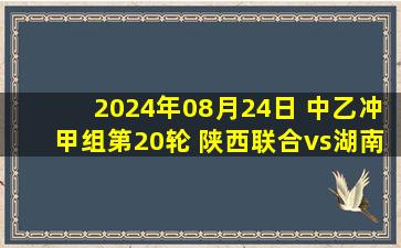 2024年08月24日 中乙冲甲组第20轮 陕西联合vs湖南湘涛 全场录像